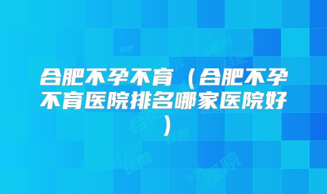 合肥不孕不育（合肥不孕不育医院排名哪家医院好）
