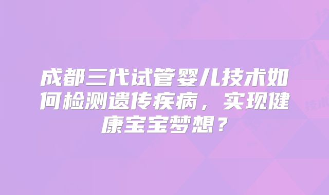 成都三代试管婴儿技术如何检测遗传疾病,实现健康宝宝梦想?