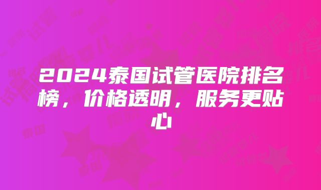 2024泰国试管医院排名榜，价格透明，服务更贴心