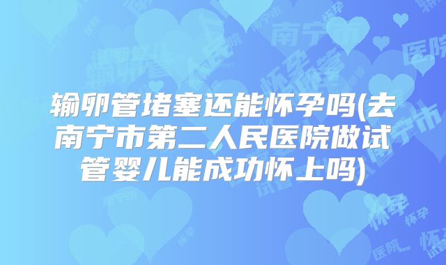 输卵管堵塞还能怀孕吗(去南宁市第二人民医院做试管婴儿能成功怀上吗)