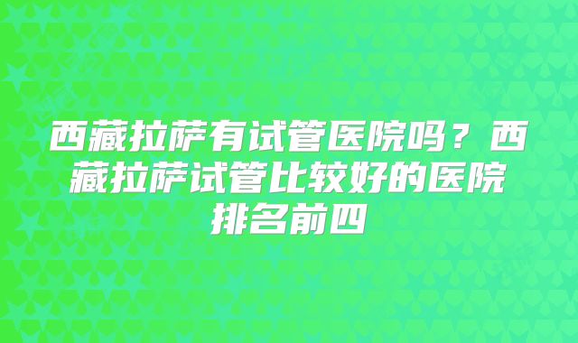 西藏拉萨有试管医院吗？西藏拉萨试管比较好的医院排名前四