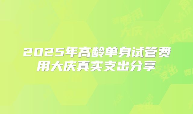 2025年高龄单身试管费用大庆真实支出分享