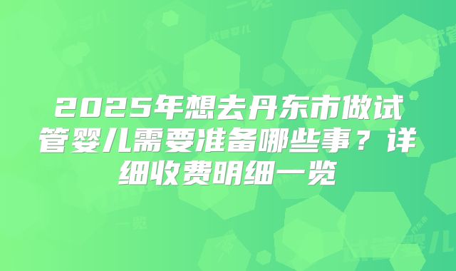 2025年想去丹东市做试管婴儿需要准备哪些事？详细收费明细一览