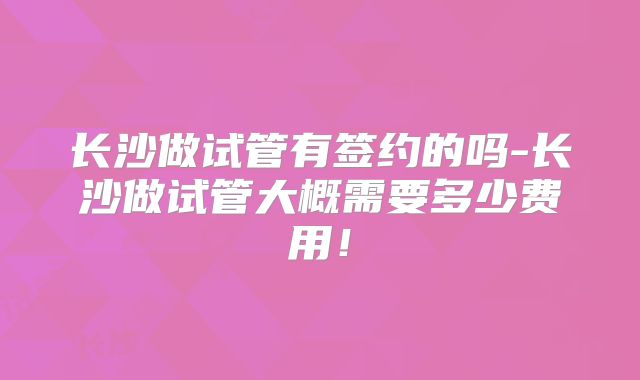 长沙做试管有签约的吗-长沙做试管大概需要多少费用！