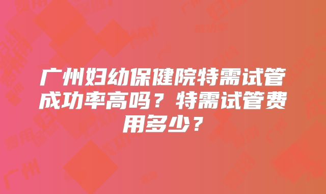 广州妇幼保健院特需试管成功率高吗？特需试管费用多少？