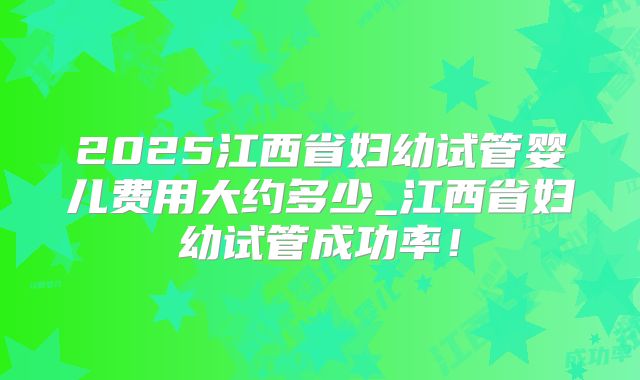 2025江西省妇幼试管婴儿费用大约多少_江西省妇幼试管成功率！