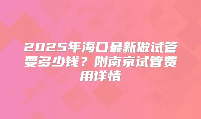 2025年海口最新做试管要多少钱?附南京试管费用详情