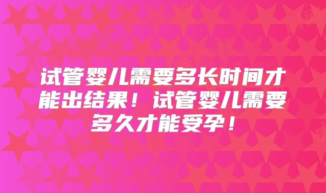 试管婴儿需要多长时间才能出结果！试管婴儿需要多久才能受孕！