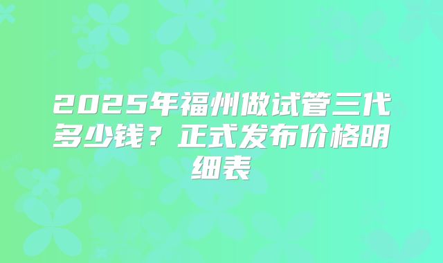 2025年福州做试管三代多少钱？正式发布价格明细表