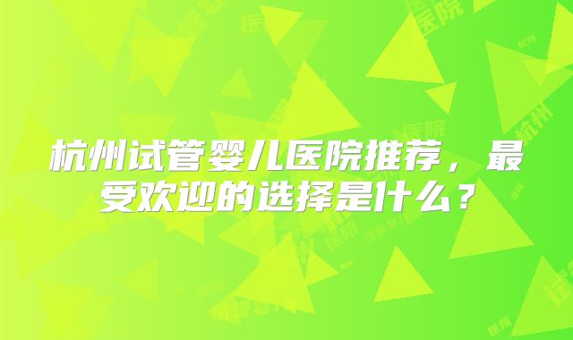 杭州试管婴儿医院推荐，最受欢迎的选择是什么？