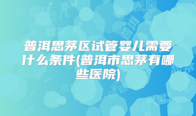 普洱思茅区试管婴儿需要什么条件(普洱市思茅有哪些医院)