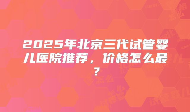 2025年北京三代试管婴儿医院推荐，价格怎么最？