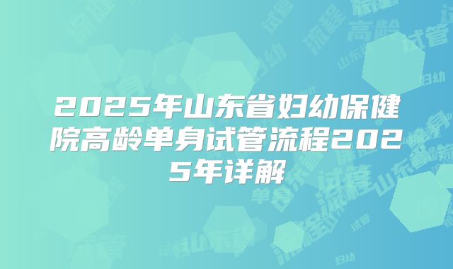 2025年山东省妇幼保健院高龄单身试管流程2025年详解