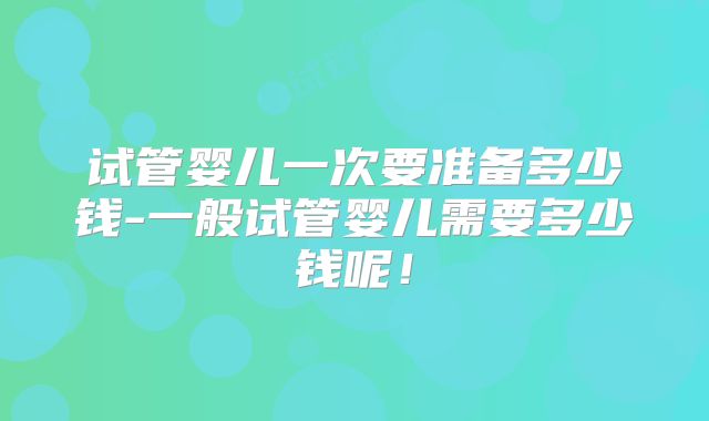试管婴儿一次要准备多少钱-一般试管婴儿需要多少钱呢！