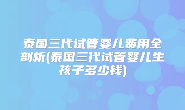 泰国三代试管婴儿费用全剖析(泰国三代试管婴儿生孩子多少钱)