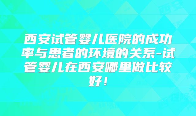 西安试管婴儿医院的成功率与患者的环境的关系-试管婴儿在西安哪里做比较好!
