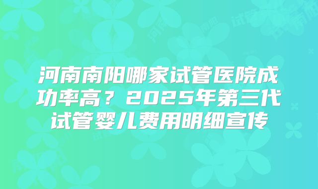 河南南阳哪家试管医院成功率高？2025年第三代试管婴儿费用明细宣传