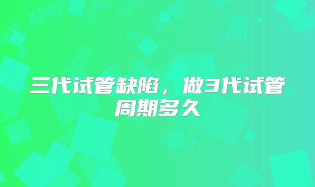 三代试管缺陷，做3代试管周期多久