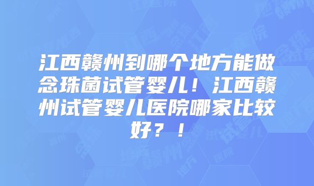 江西赣州到哪个地方能做念珠菌试管婴儿！江西赣州试管婴儿医院哪家比较好？！
