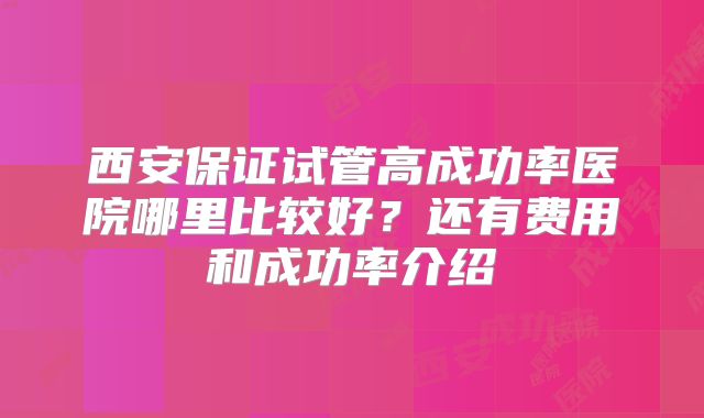西安保证试管高成功率医院哪里比较好？还有费用和成功率介绍