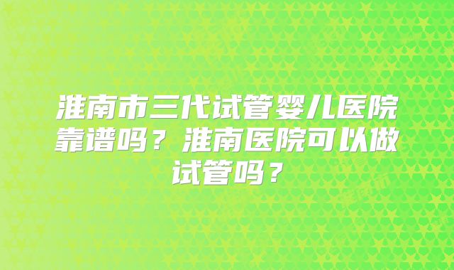 淮南市三代试管婴儿医院靠谱吗？淮南医院可以做试管吗？