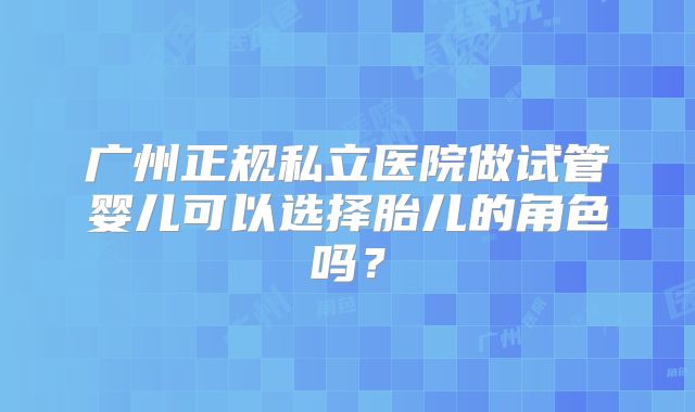 广州正规私立医院做试管婴儿可以选择胎儿的角色吗？