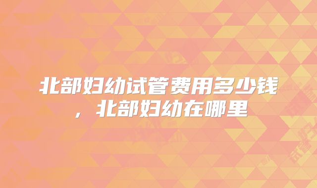北部妇幼试管费用多少钱,北部妇幼在哪里