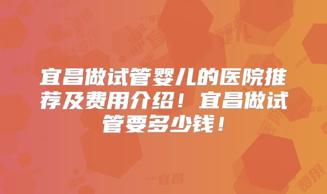 宜昌做试管婴儿的医院推荐及费用介绍！宜昌做试管要多少钱！