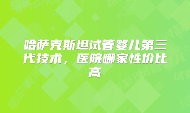 哈萨克斯坦试管婴儿第三代技术，医院哪家性价比高
