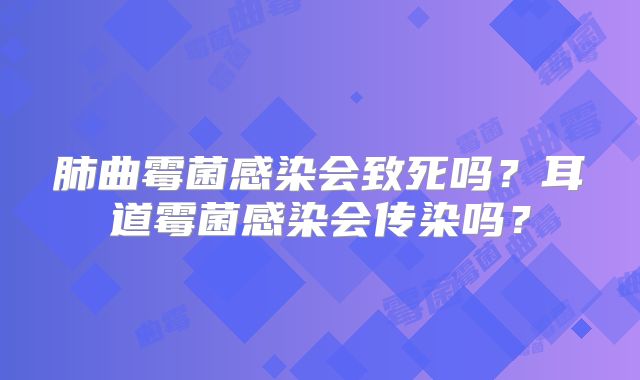 肺曲霉菌感染会致死吗？耳道霉菌感染会传染吗？