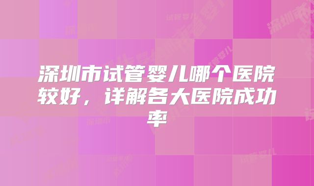 深圳市试管婴儿哪个医院较好，详解各大医院成功率