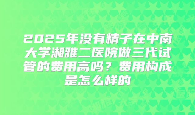 2025年没有精子在中南大学湘雅二医院做三代试管的费用高吗?费用构成是怎么样的