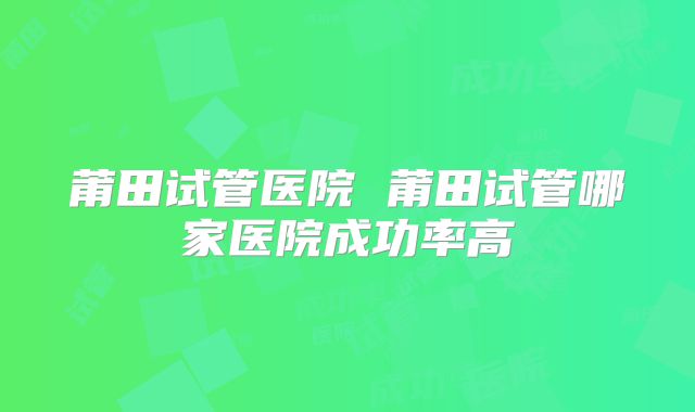 莆田试管医院 莆田试管哪家医院成功率高