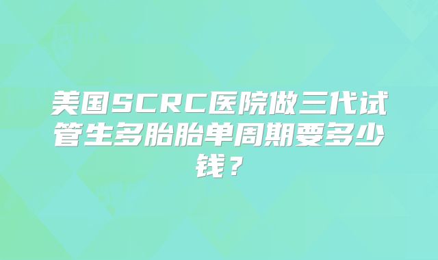 美国SCRC医院做三代试管生多胎胎单周期要多少钱？