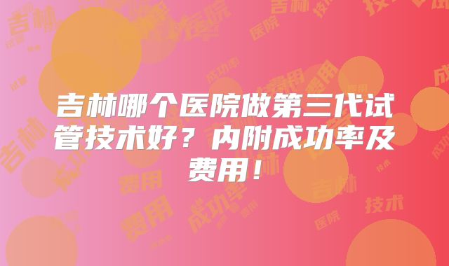 吉林哪个医院做第三代试管技术好？内附成功率及费用！