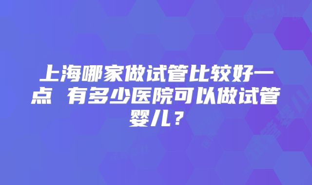 上海哪家做试管比较好一点 有多少医院可以做试管婴儿?