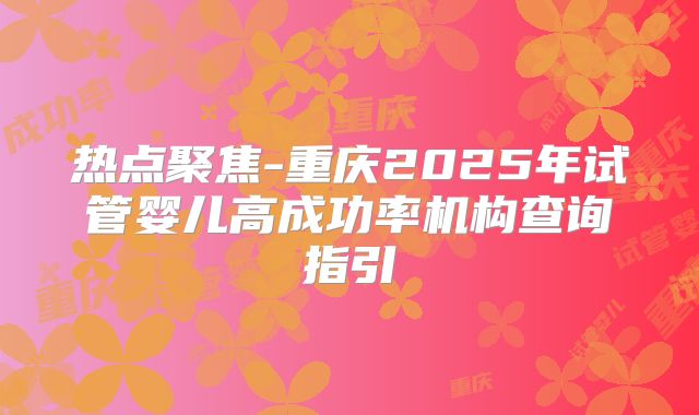 热点聚焦-重庆2025年试管婴儿高成功率机构查询指引