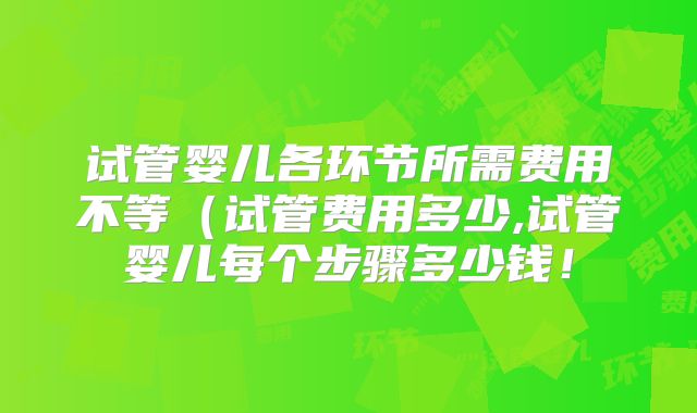 试管婴儿各环节所需费用不等（试管费用多少,试管婴儿每个步骤多少钱！
