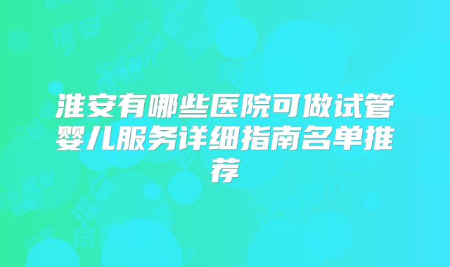 淮安有哪些医院可做试管婴儿服务详细指南名单推荐