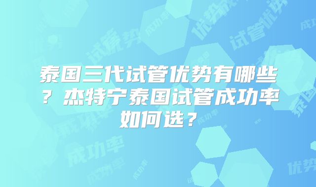 泰国三代试管优势有哪些？杰特宁泰国试管成功率如何选？