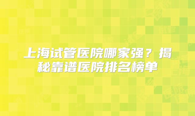 上海试管医院哪家强？揭秘靠谱医院排名榜单