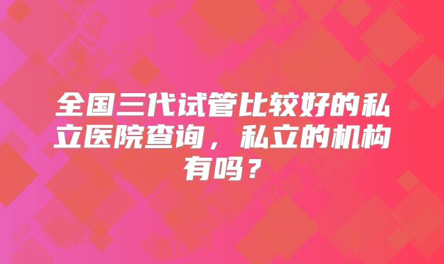 全国三代试管比较好的私立医院查询,私立的机构有吗?