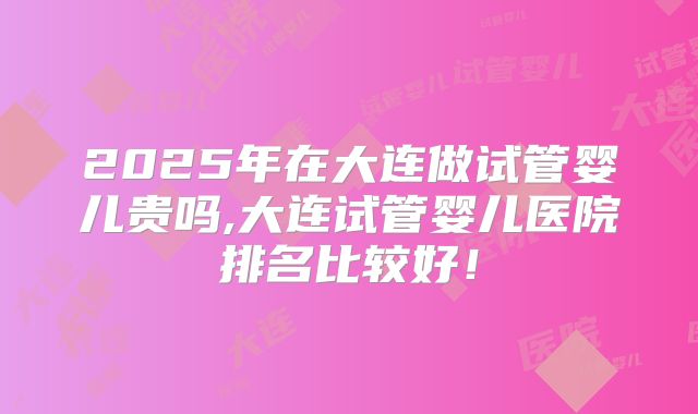 2025年在大连做试管婴儿贵吗,大连试管婴儿医院排名比较好！
