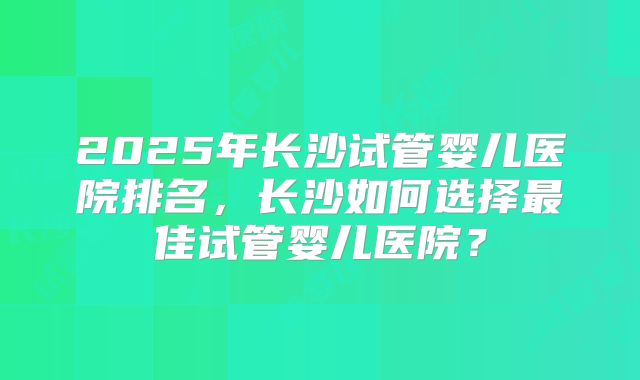 2025年长沙试管婴儿医院排名，长沙如何选择最佳试管婴儿医院？