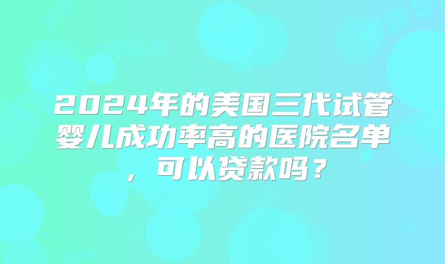 2024年的美国三代试管婴儿成功率高的医院名单，可以贷款吗？