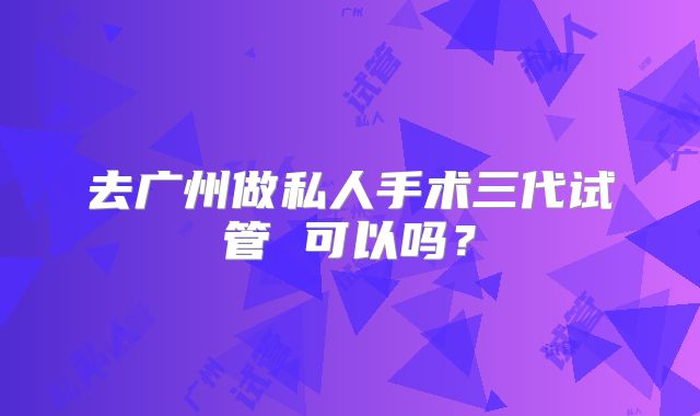 去广州做私人手术三代试管 可以吗？