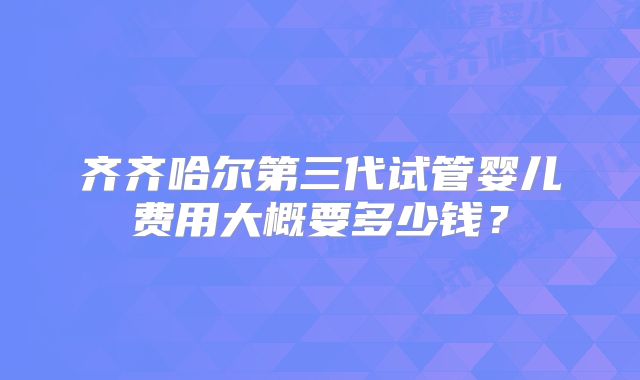 齐齐哈尔第三代试管婴儿费用大概要多少钱？