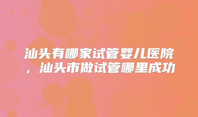 汕头有哪家试管婴儿医院，汕头市做试管哪里成功