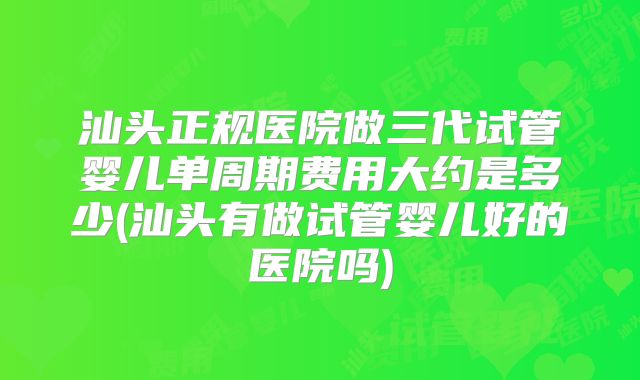 汕头正规医院做三代试管婴儿单周期费用大约是多少(汕头有做试管婴儿好的医院吗)