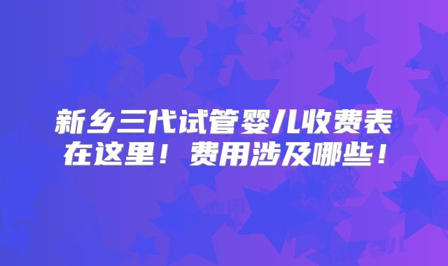 新乡三代试管婴儿收费表在这里！费用涉及哪些！